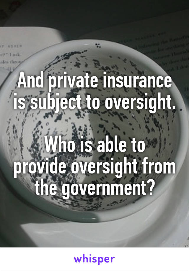 And private insurance is subject to oversight.

Who is able to provide oversight from the government?