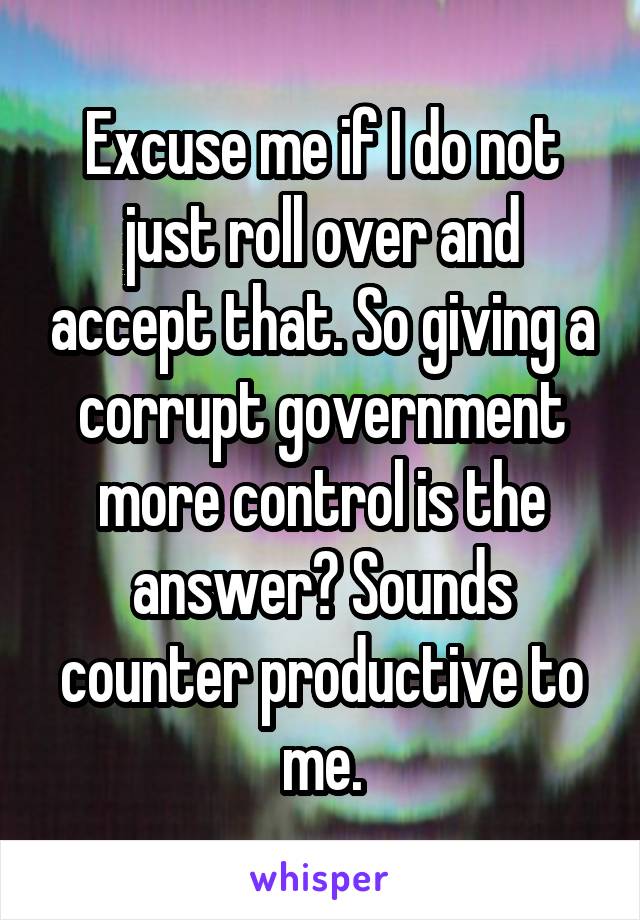 Excuse me if I do not just roll over and accept that. So giving a corrupt government more control is the answer? Sounds counter productive to me.