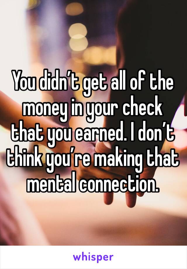 You didn’t get all of the money in your check that you earned. I don’t think you’re making that mental connection.