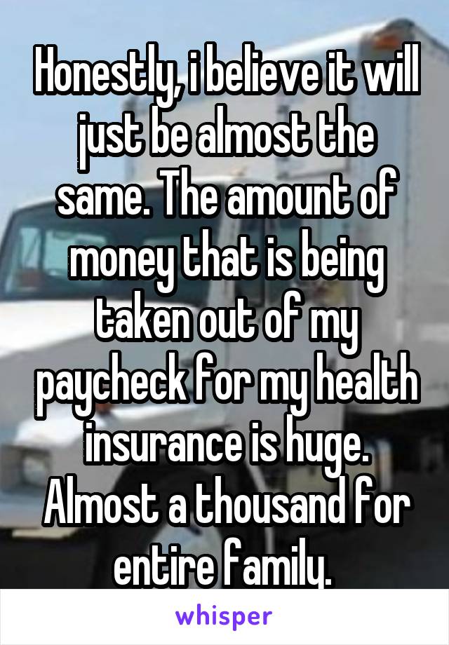 Honestly, i believe it will just be almost the same. The amount of money that is being taken out of my paycheck for my health insurance is huge. Almost a thousand for entire family. 