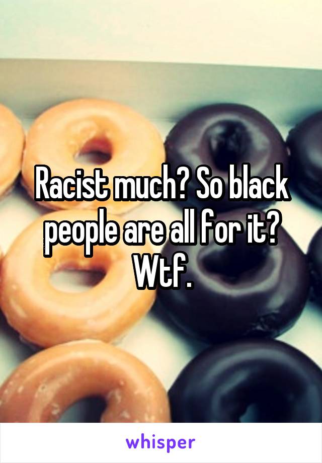 Racist much? So black people are all for it? Wtf.