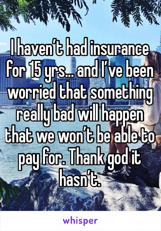 I haven’t had insurance for 15 yrs... and I’ve been worried that something really bad will happen that we won’t be able to pay for. Thank god it hasn’t. 