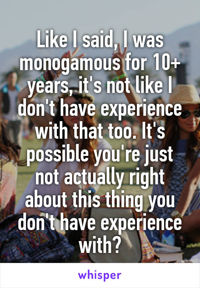 Like I said, I was monogamous for 10+ years, it's not like I don't have experience with that too. It's possible you're just not actually right about this thing you don't have experience with?