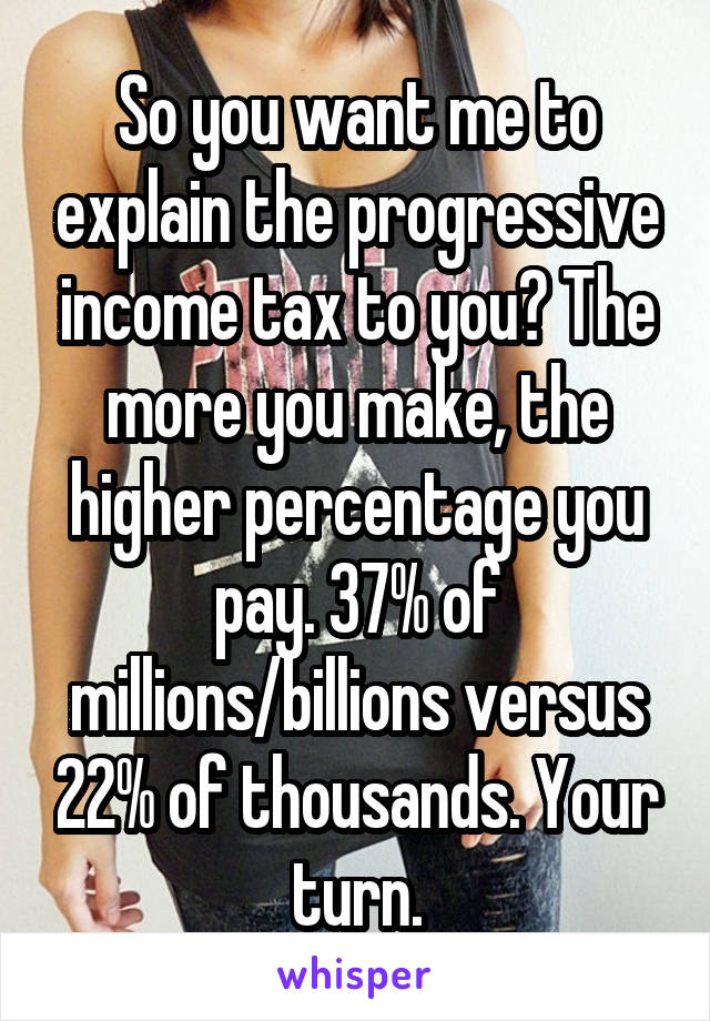 So you want me to explain the progressive income tax to you? The more you make, the higher percentage you pay. 37% of millions/billions versus 22% of thousands. Your turn.