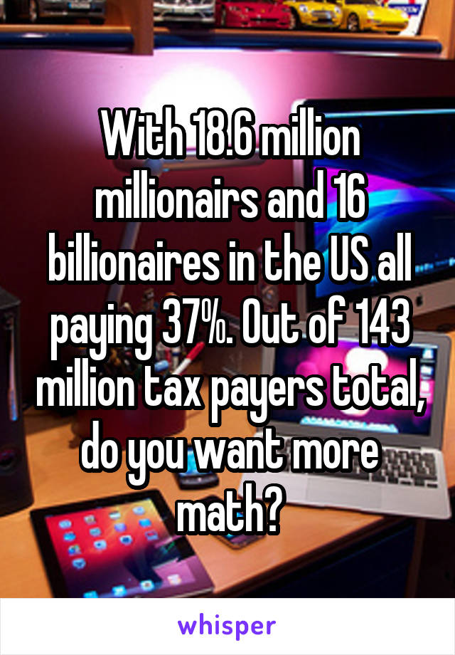 With 18.6 million millionairs and 16 billionaires in the US all paying 37%. Out of 143 million tax payers total, do you want more math?