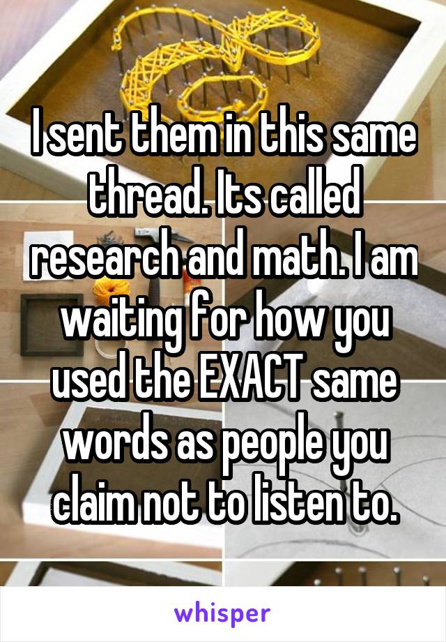 I sent them in this same thread. Its called research and math. I am waiting for how you used the EXACT same words as people you claim not to listen to.