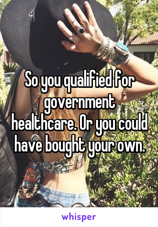 So you qualified for government healthcare. Or you could have bought your own.