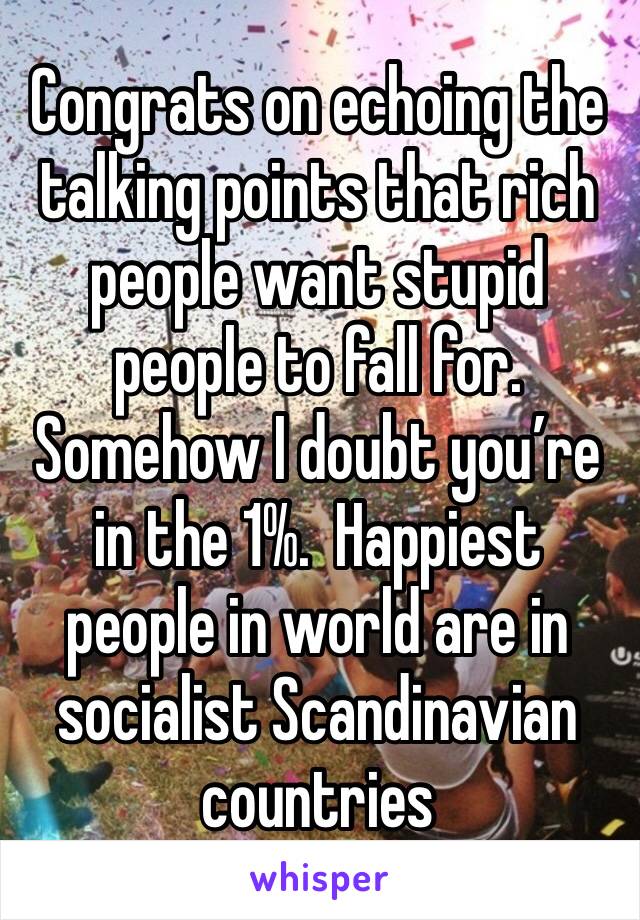 Congrats on echoing the talking points that rich people want stupid people to fall for. Somehow I doubt you’re in the 1%.  Happiest people in world are in socialist Scandinavian countries 