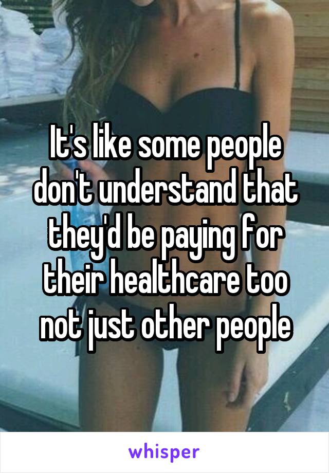 It's like some people don't understand that they'd be paying for their healthcare too not just other people