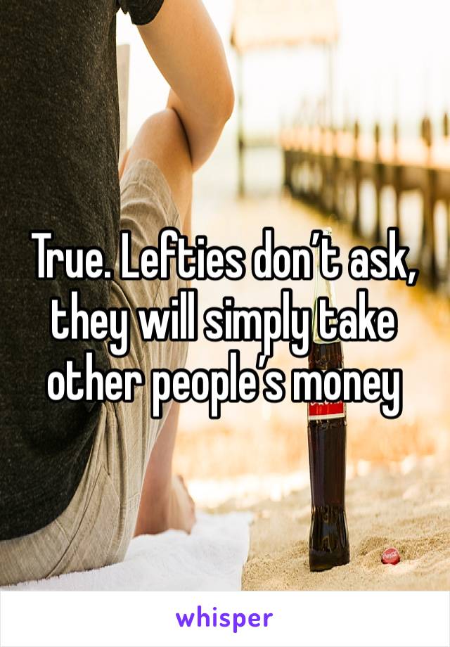 True. Lefties don’t ask, they will simply take other people’s money