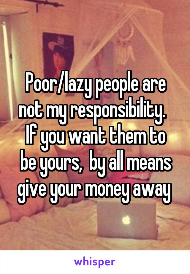 Poor/lazy people are not my responsibility.  
If you want them to be yours,  by all means give your money away 