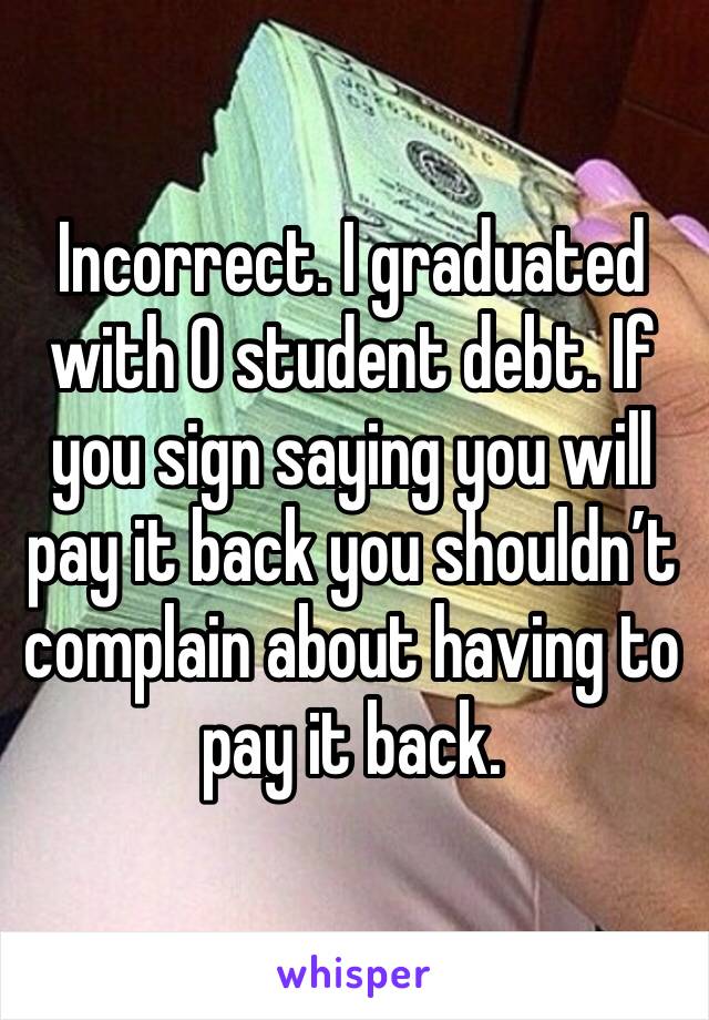 Incorrect. I graduated with 0 student debt. If you sign saying you will pay it back you shouldn’t complain about having to pay it back. 