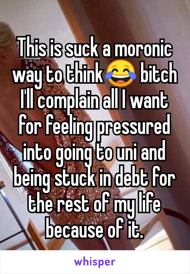 This is suck a moronic way to think😂 bitch I'll complain all I want for feeling pressured into going to uni and being stuck in debt for the rest of my life because of it.