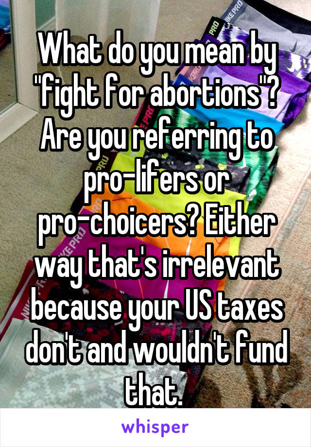 What do you mean by "fight for abortions"? Are you referring to pro-lifers or pro-choicers? Either way that's irrelevant because your US taxes don't and wouldn't fund that. 