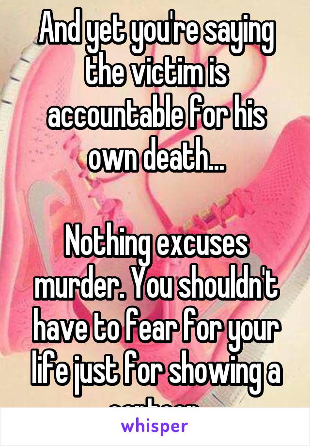 And yet you're saying the victim is accountable for his own death...

Nothing excuses murder. You shouldn't have to fear for your life just for showing a cartoon.