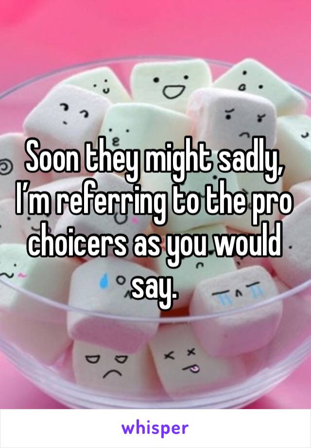 Soon they might sadly, I’m referring to the pro choicers as you would say. 