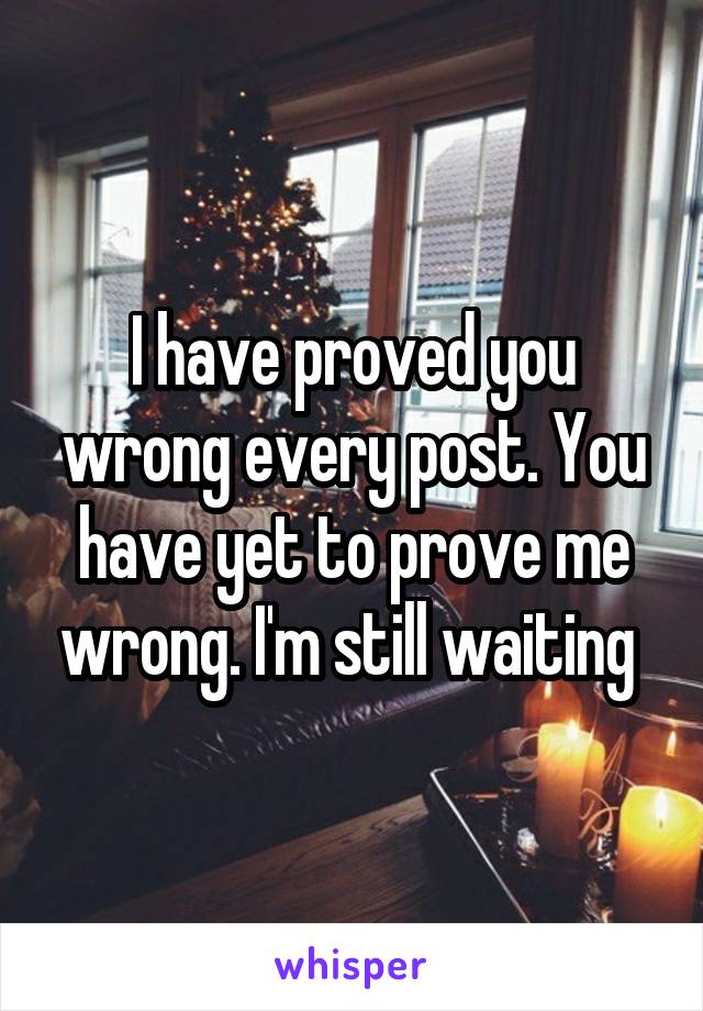 I have proved you wrong every post. You have yet to prove me wrong. I'm still waiting 