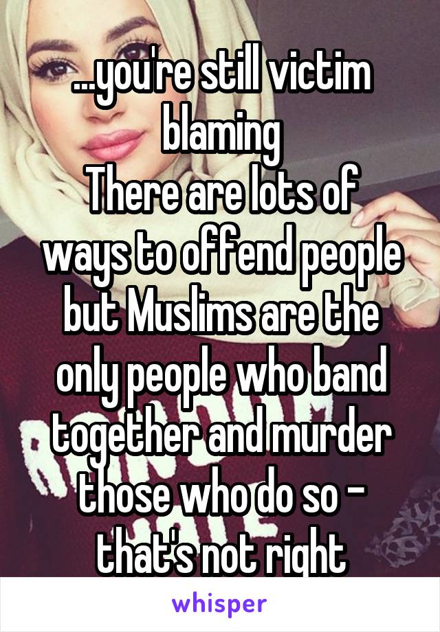 ...you're still victim blaming
There are lots of ways to offend people but Muslims are the only people who band together and murder those who do so - that's not right