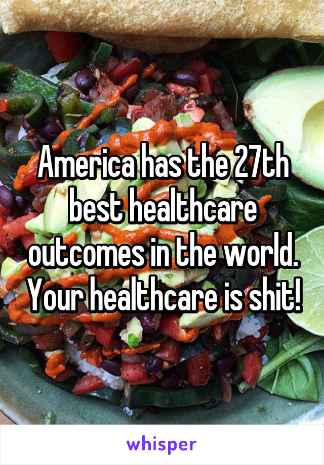 America has the 27th best healthcare outcomes in the world. Your healthcare is shit!