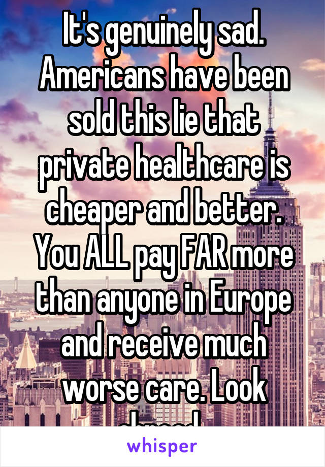 It's genuinely sad. Americans have been sold this lie that private healthcare is cheaper and better. You ALL pay FAR more than anyone in Europe and receive much worse care. Look abroad. 