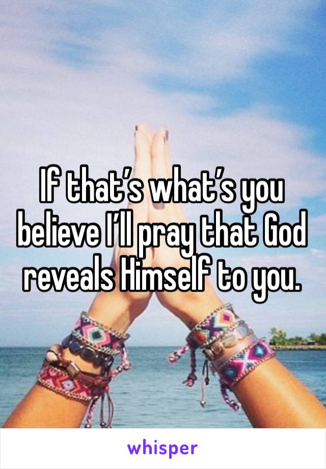 If that’s what’s you believe I’ll pray that God reveals Himself to you. 