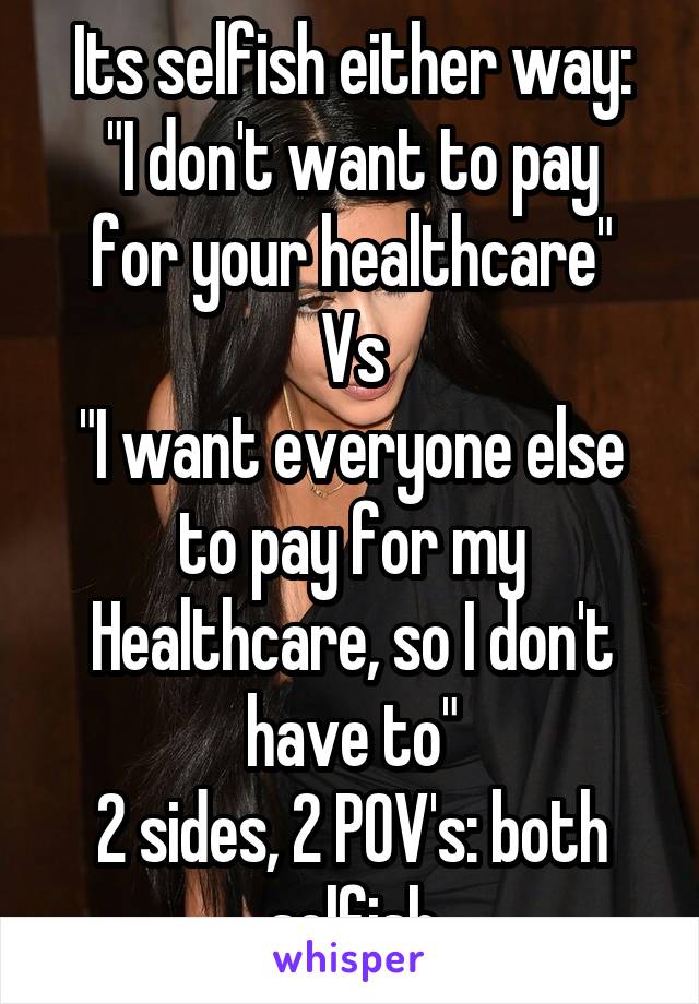 Its selfish either way:
"I don't want to pay for your healthcare"
Vs
"I want everyone else to pay for my Healthcare, so I don't have to"
2 sides, 2 POV's: both selfish