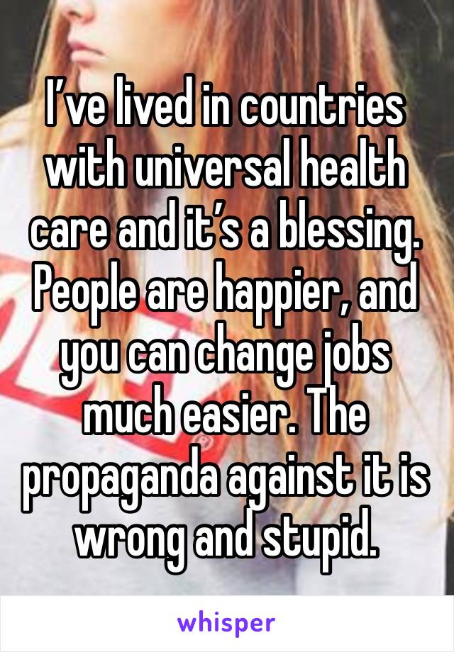 I’ve lived in countries with universal health care and it’s a blessing. People are happier, and you can change jobs much easier. The propaganda against it is wrong and stupid.