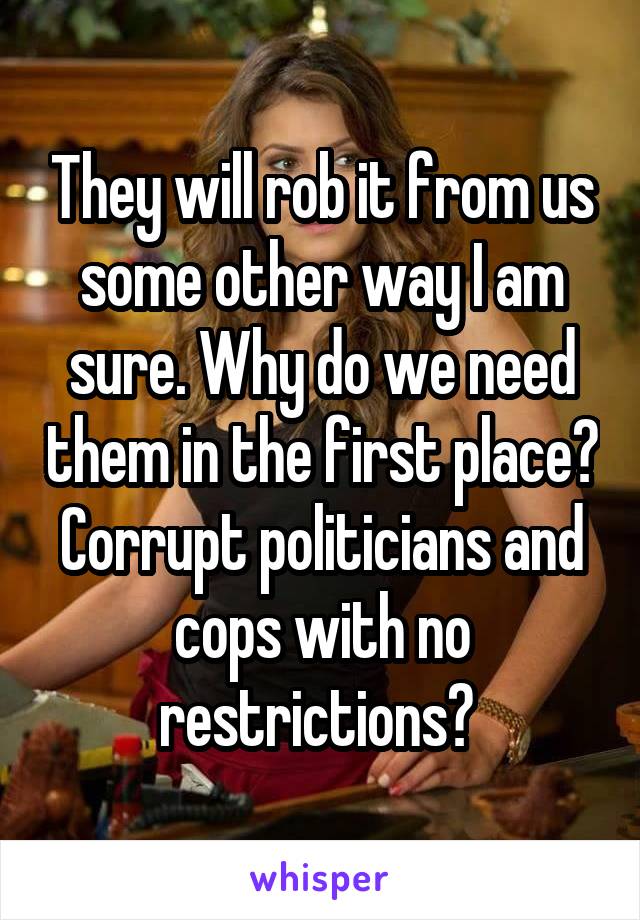 They will rob it from us some other way I am sure. Why do we need them in the first place? Corrupt politicians and cops with no restrictions? 