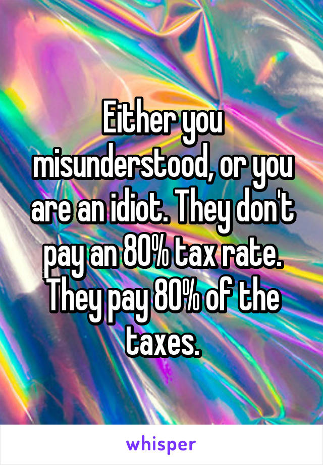 Either you misunderstood, or you are an idiot. They don't pay an 80% tax rate. They pay 80% of the taxes.