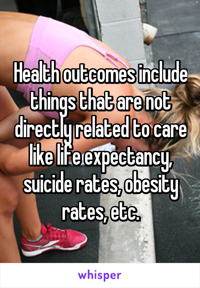 Health outcomes include things that are not directly related to care like life expectancy, suicide rates, obesity rates, etc.