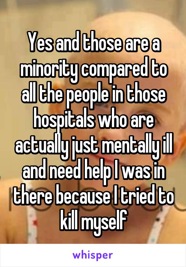 Yes and those are a minority compared to all the people in those hospitals who are actually just mentally ill and need help I was in there because I tried to kill myself