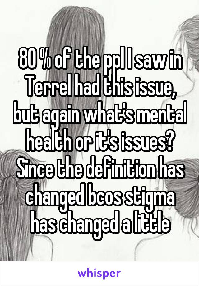 80 % of the ppl I saw in Terrel had this issue, but again what's mental health or it's issues? Since the definition has changed bcos stigma has changed a little