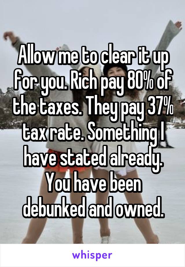 Allow me to clear it up for you. Rich pay 80% of the taxes. They pay 37% tax rate. Something I have stated already. You have been debunked and owned.