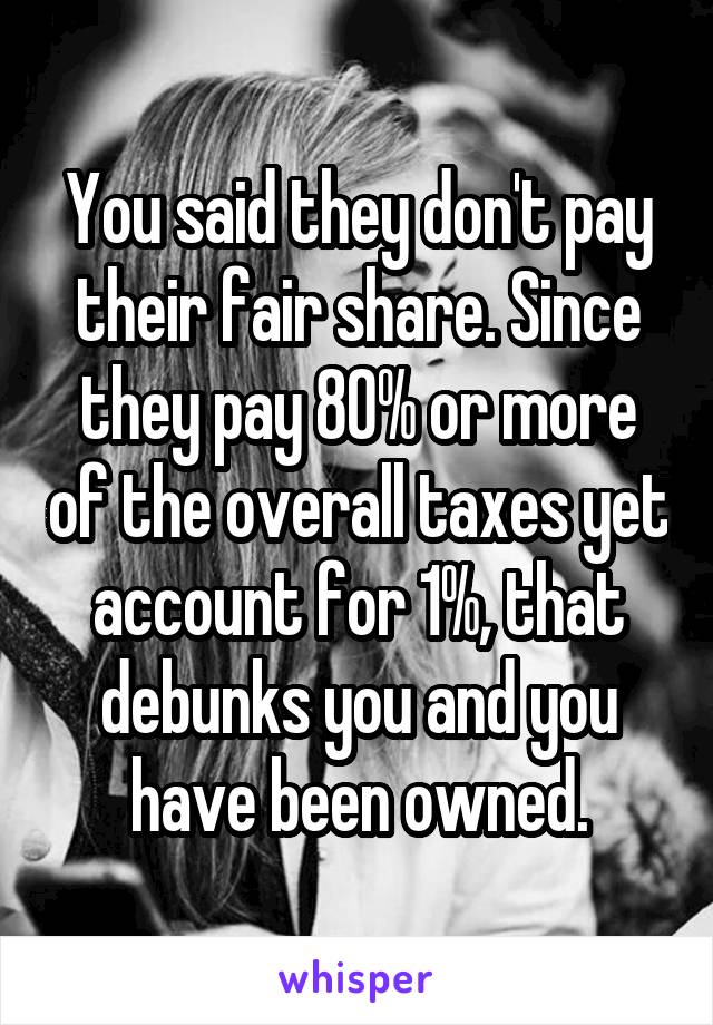 You said they don't pay their fair share. Since they pay 80% or more of the overall taxes yet account for 1%, that debunks you and you have been owned.