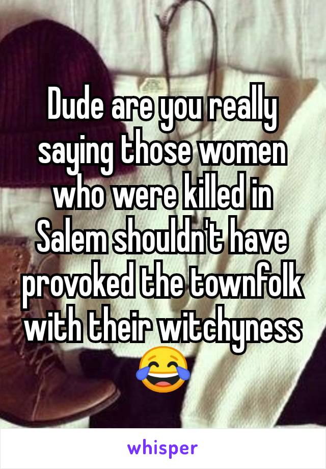 Dude are you really saying those women who were killed in Salem shouldn't have provoked the townfolk with their witchyness 😂