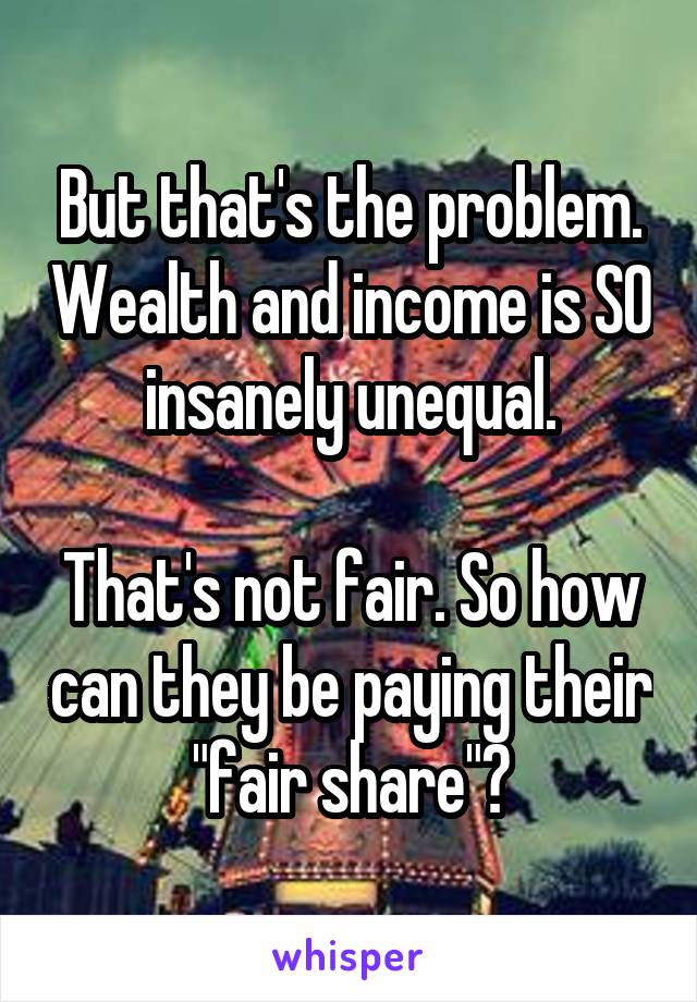 But that's the problem. Wealth and income is SO insanely unequal.

That's not fair. So how can they be paying their "fair share"?