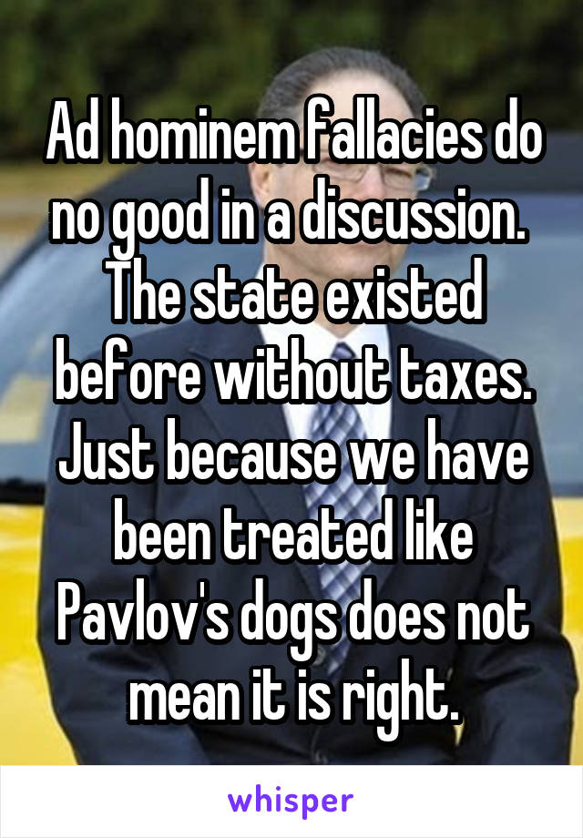 Ad hominem fallacies do no good in a discussion. 
The state existed before without taxes. Just because we have been treated like Pavlov's dogs does not mean it is right.