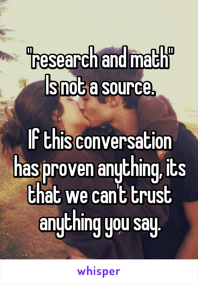 "research and math"
Is not a source.

If this conversation has proven anything, its that we can't trust anything you say.