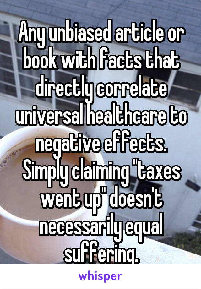 Any unbiased article or book with facts that directly correlate universal healthcare to negative effects.
Simply claiming "taxes went up" doesn't necessarily equal suffering.