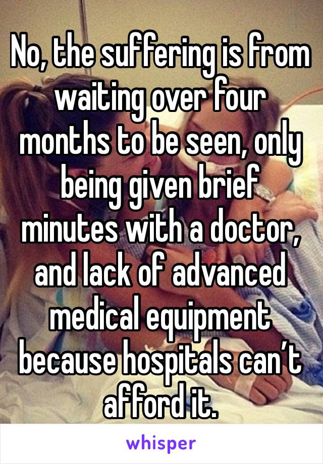 No, the suffering is from waiting over four months to be seen, only being given brief minutes with a doctor, and lack of advanced medical equipment because hospitals can’t afford it.