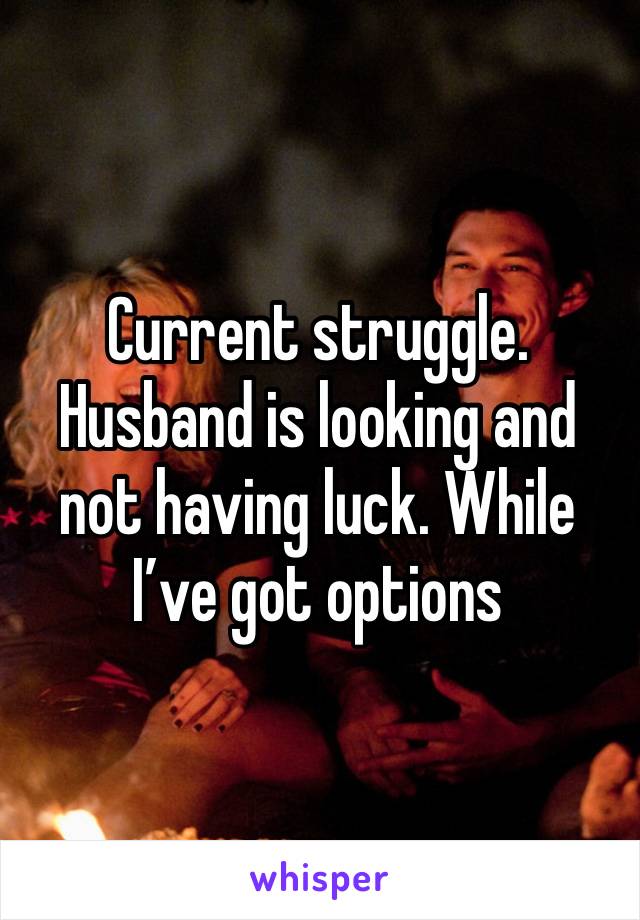 Current struggle. Husband is looking and not having luck. While I’ve got options 