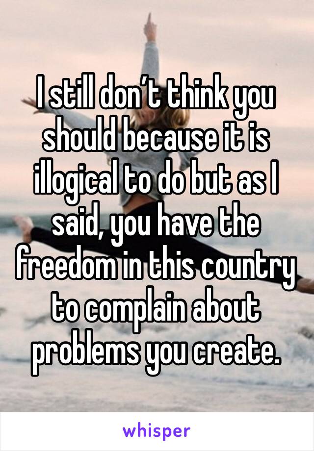 I still don’t think you should because it is illogical to do but as I said, you have the freedom in this country to complain about problems you create. 