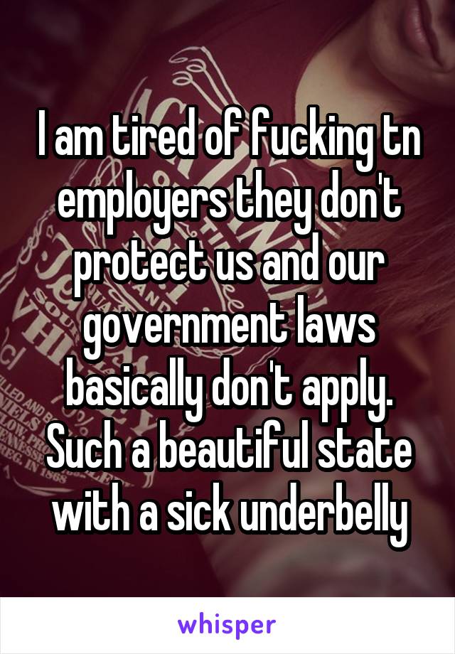 I am tired of fucking tn employers they don't protect us and our government laws basically don't apply. Such a beautiful state with a sick underbelly