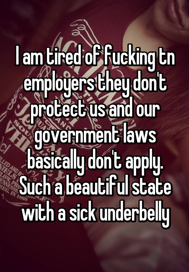 I am tired of fucking tn employers they don't protect us and our government laws basically don't apply. Such a beautiful state with a sick underbelly