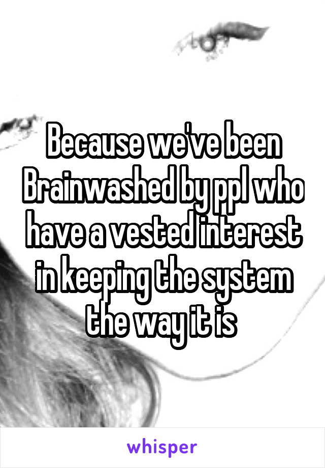 Because we've been Brainwashed by ppl who have a vested interest in keeping the system the way it is 