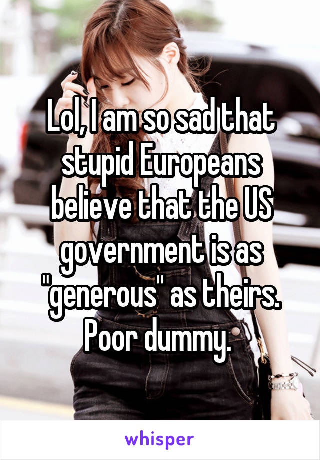 Lol, I am so sad that stupid Europeans believe that the US government is as "generous" as theirs. Poor dummy. 