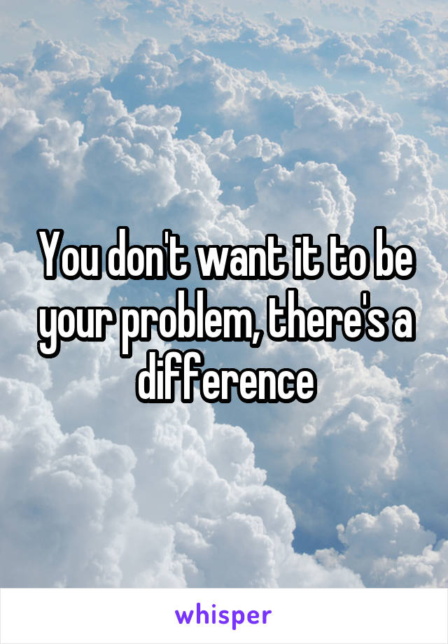 You don't want it to be your problem, there's a difference