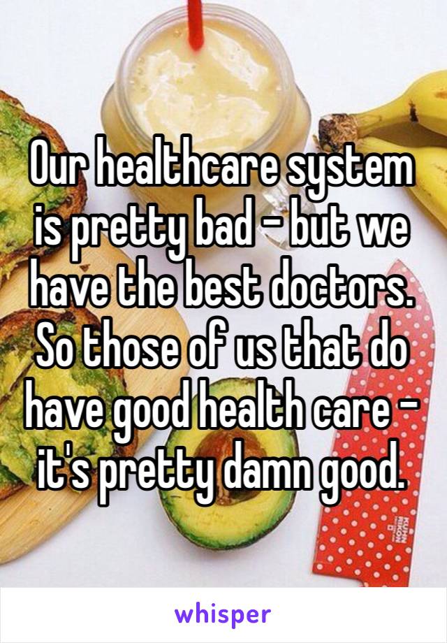 Our healthcare system is pretty bad – but we have the best doctors. So those of us that do have good health care - it's pretty damn good. 