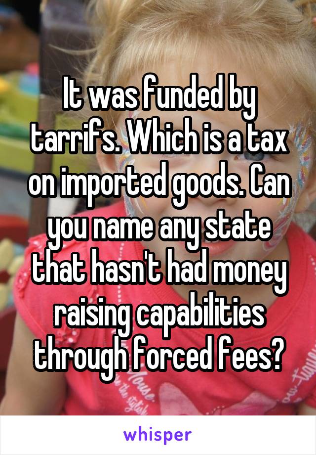 It was funded by tarrifs. Which is a tax on imported goods. Can you name any state that hasn't had money raising capabilities through forced fees?