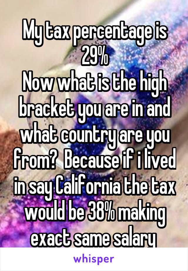 My tax percentage is 29%
Now what is the high bracket you are in and what country are you from?  Because if i lived in say California the tax would be 38% making exact same salary 